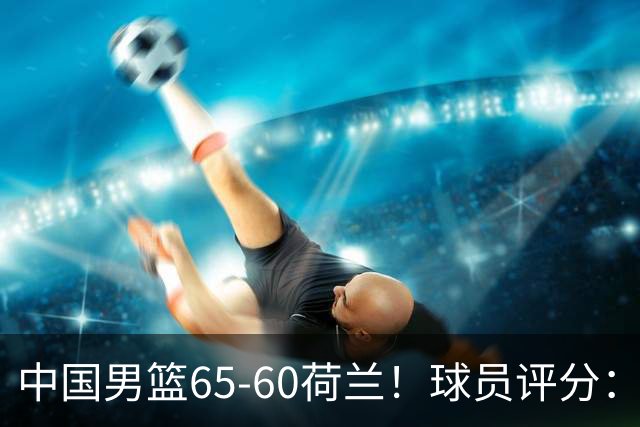 中国男篮65-60荷兰！球员评分：4人满分，3人良好，2人不合格