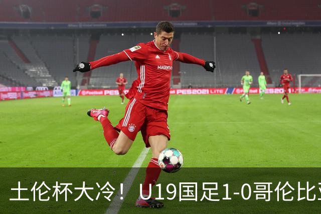 土伦杯大冷！U19国足1-0哥伦比亚，3场2胜小组头名，有望争冠