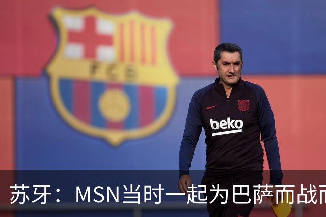苏牙：MSN当时一起为巴萨而战而非为了个人进球，这让我们变更强