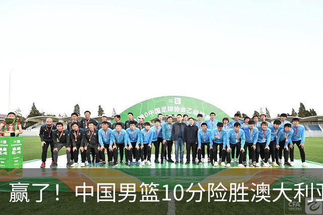 赢了！中国男篮10分险胜澳大利亚，王俊杰23分成关键先生，郭士强放心了