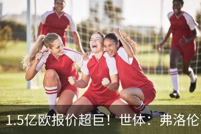 1.5亿欧报价超巨！世体：弗洛伦蒂诺希望打造新银河战舰